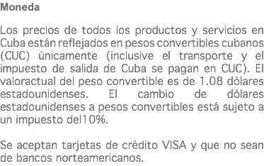 Moneda Los precios de todos los productos y servicios en Cuba están reflejados en pesos convertibles cubanos (CUC) únicamente (inclusive el transporte y el impuesto de salida de Cuba se pagan en CUC). El valoractual del peso convertible es de 1.08 dólares estadounidenses. El cambio de dólares estadounidenses a pesos convertibles está sujeto a un impuesto del10%. Se aceptan tarjetas de crédito VISA y que no sean de bancos norteamericanos.