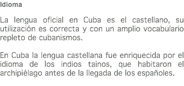 Idioma La lengua oficial en Cuba es el castellano, su utilización es correcta y con un amplio vocabulario repleto de cubanismos. En Cuba la lengua castellana fue enriquecida por el idioma de los indios taínos, que habitaron el archipiélago antes de la llegada de los españoles.