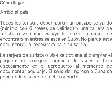 Cómo llegar Arribo al país Todos los turistas deben portar un pasaporte válido(mínimo con 6 meses de validez) y una tarjeta de turista o visa que incluya la dirección donde se encontrará mientras se esté en Cuba. No pierda este documento, lo necesitará para su salida . La tarjeta de turista o visa se obtiene al comprar el paquete en cualquier agencia de viajes o bien directamente en el aeropuerto al momento de documentar equipaje. El sello del ingreso a Cuba se pone en la visa y no en el pasaporte. 